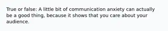 True or false: A little bit of communication anxiety can actually be a good thing, because it shows that you care about your audience.