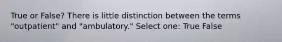 True or False? There is little distinction between the terms "outpatient" and "ambulatory." Select one: True False