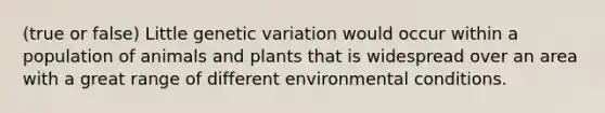 (true or false) Little genetic variation would occur within a population of animals and plants that is widespread over an area with a great range of different environmental conditions.