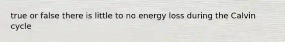 true or false there is little to no energy loss during the Calvin cycle