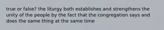 true or false? the liturgy both establishes and strengthens the unity of the people by the fact that the congregation says and does the same thing at the same time