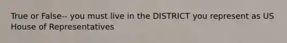 True or False-- you must live in the DISTRICT you represent as US House of Representatives