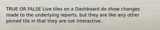 TRUE OR FALSE Live tiles on a Dashboard do show changes made to the underlying reports, but they are like any other pinned tile in that they are not interactive.