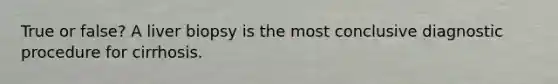 True or false? A liver biopsy is the most conclusive diagnostic procedure for cirrhosis.