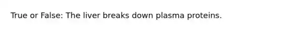 True or False: The liver breaks down plasma proteins.