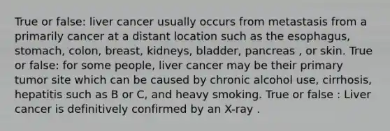 True or false: liver cancer usually occurs from metastasis from a primarily cancer at a distant location such as the esophagus, stomach, colon, breast, kidneys, bladder, pancreas , or skin. True or false: for some people, liver cancer may be their primary tumor site which can be caused by chronic alcohol use, cirrhosis, hepatitis such as B or C, and heavy smoking. True or false : Liver cancer is definitively confirmed by an X-ray .