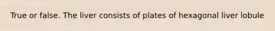 True or false. The liver consists of plates of hexagonal liver lobule