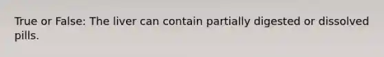 True or False: The liver can contain partially digested or dissolved pills.