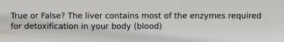 True or False? The liver contains most of the enzymes required for detoxification in your body (blood)