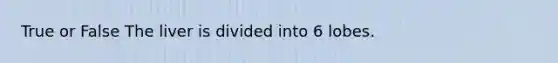 True or False The liver is divided into 6 lobes.