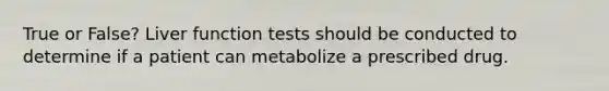 True or False? Liver function tests should be conducted to determine if a patient can metabolize a prescribed drug.