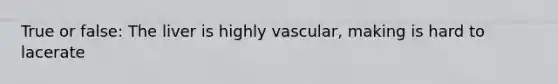 True or false: The liver is highly vascular, making is hard to lacerate