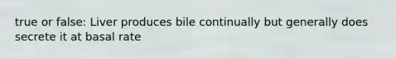 true or false: Liver produces bile continually but generally does secrete it at basal rate
