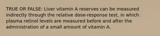 TRUE OR FALSE: Liver vitamin A reserves can be measured indirectly through the relative dose-response test, in which plasma retinol levels are measured before and after the administration of a small amount of vitamin A.