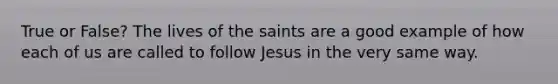 True or False? The lives of the saints are a good example of how each of us are called to follow Jesus in the very same way.