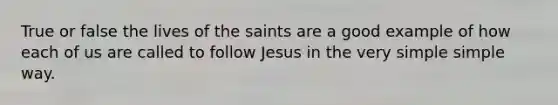 True or false the lives of the saints are a good example of how each of us are called to follow Jesus in the very simple simple way.