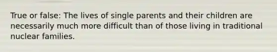 True or false: The lives of single parents and their children are necessarily much more difficult than of those living in traditional nuclear families.