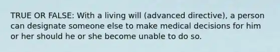 TRUE OR FALSE: With a living will (advanced directive), a person can designate someone else to make medical decisions for him or her should he or she become unable to do so.