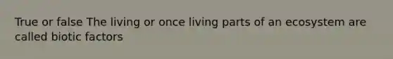 True or false The living or once living parts of an ecosystem are called biotic factors