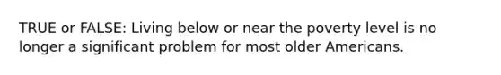 TRUE or FALSE: Living below or near the poverty level is no longer a significant problem for most older Americans.