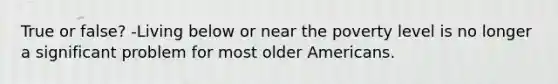 True or false? -Living below or near the poverty level is no longer a significant problem for most older Americans.