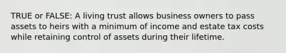 TRUE or FALSE: A living trust allows business owners to pass assets to heirs with a minimum of income and estate tax costs while retaining control of assets during their lifetime.