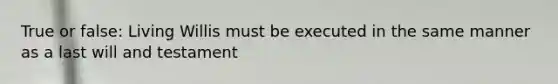 True or false: Living Willis must be executed in the same manner as a last will and testament