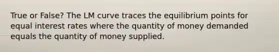 True or False? The LM curve traces the equilibrium points for equal interest rates where the quantity of money demanded equals the quantity of money supplied.