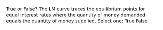 True or False? The LM curve traces the equilibrium points for equal interest rates where the quantity of money demanded equals the quantity of money supplied. Select one: True False