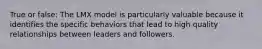 True or false: The LMX model is particularly valuable because it identifies the specific behaviors that lead to high quality relationships between leaders and followers.