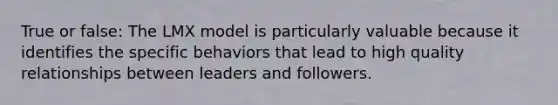 True or false: The LMX model is particularly valuable because it identifies the specific behaviors that lead to high quality relationships between leaders and followers.