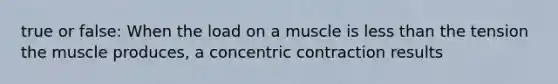 true or false: When the load on a muscle is less than the tension the muscle produces, a concentric contraction results