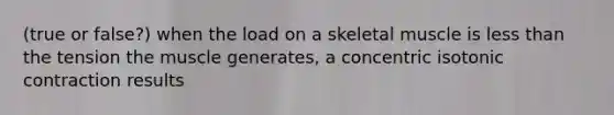 (true or false?) when the load on a skeletal muscle is less than the tension the muscle generates, a concentric isotonic contraction results