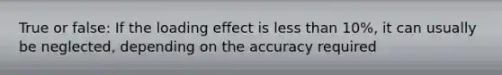 True or false: If the loading effect is less than 10%, it can usually be neglected, depending on the accuracy required