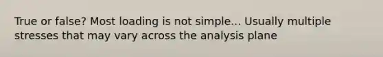 True or false? Most loading is not simple... Usually multiple stresses that may vary across the analysis plane