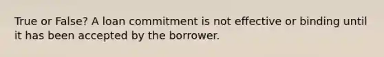 True or False? A loan commitment is not effective or binding until it has been accepted by the borrower.