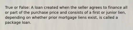 True or False: A loan created when the seller agrees to finance all or part of the purchase price and consists of a first or junior lien, depending on whether prior mortgage liens exist, is called a package loan.