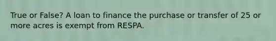 True or False? A loan to finance the purchase or transfer of 25 or more acres is exempt from RESPA.