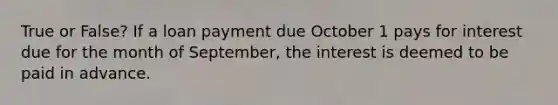 True or False? If a loan payment due October 1 pays for interest due for the month of September, the interest is deemed to be paid in advance.