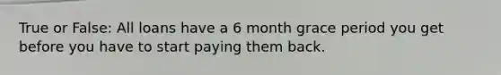 True or False: All loans have a 6 month grace period you get before you have to start paying them back.