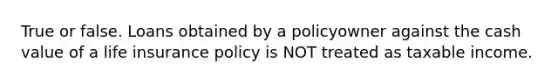 True or false. Loans obtained by a policyowner against the cash value of a life insurance policy is NOT treated as taxable income.