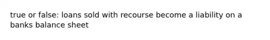 true or false: loans sold with recourse become a liability on a banks balance sheet