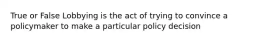 True or False Lobbying is the act of trying to convince a policymaker to make a particular policy decision