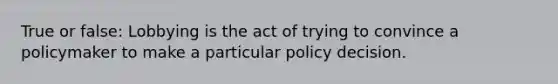 True or false: Lobbying is the act of trying to convince a policymaker to make a particular policy decision.