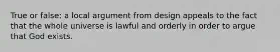 True or false: a local argument from design appeals to the fact that the whole universe is lawful and orderly in order to argue that God exists.