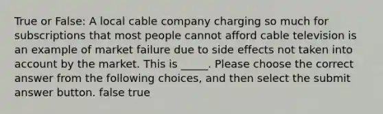 True or False: A local cable company charging so much for subscriptions that most people cannot afford cable television is an example of market failure due to side effects not taken into account by the market. This is _____. Please choose the correct answer from the following choices, and then select the submit answer button. false true