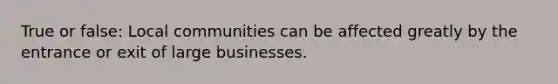 True or false: Local communities can be affected greatly by the entrance or exit of large businesses.