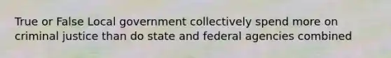 True or False Local government collectively spend more on criminal justice than do state and federal agencies combined