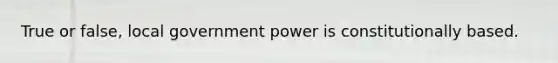 True or false, local government power is constitutionally based.