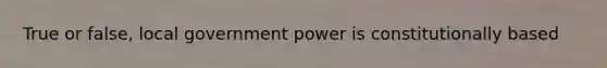 True or false, local government power is constitutionally based